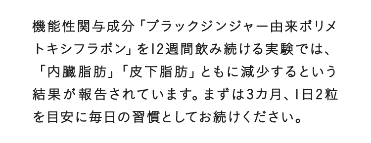 機能性関与成分「ブラックジンジャー由来ポリメトキシフラボン」を12週間飲み続ける実験では、「内臓脂肪」「皮下脂肪」ともに減少するという結果が報告されています。まずは3カ月、1日2粒を目安に毎日の習慣としてお続けください。