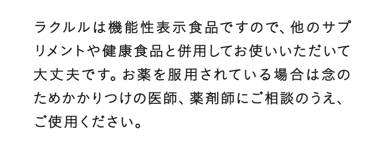 ラクルルは機能性表示食品ですので、他のサプリメントや健康食品と併用してお使いいただいて大丈夫です。お薬を服用されている場合は念のためかかりつけの医師、薬剤師にご相談のうえ、ご使用ください。