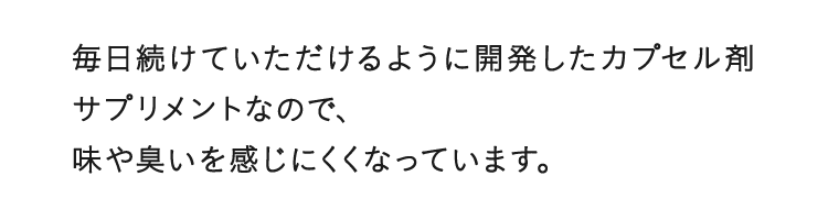 毎日続けていただけるように開発したカプセル剤サプリメントなので、味や臭いを感じにくくなっています。